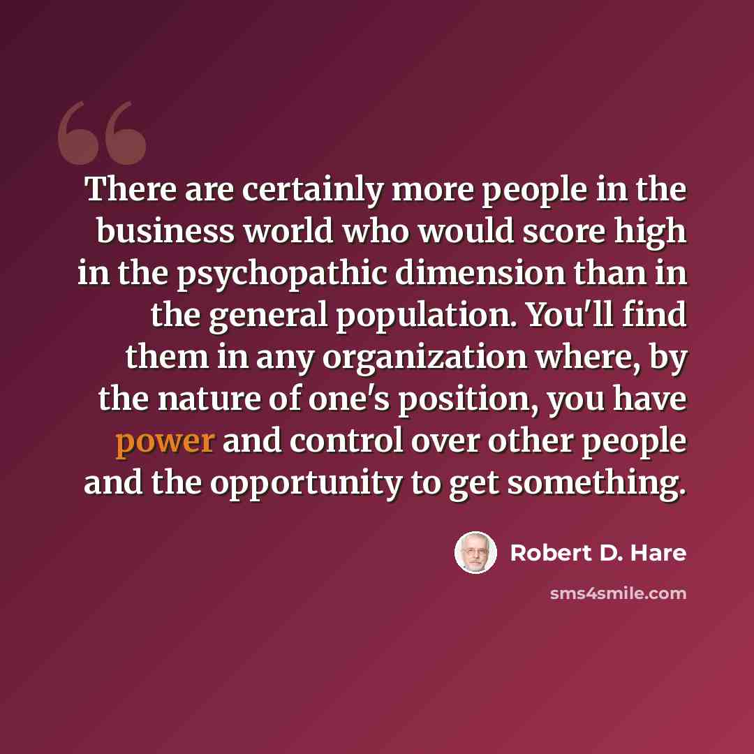 “There are certainly more people in the business world who would score high in the psychopathic dimension than in the general population. You'll find them in any organization where, by the nature of one's position, you have power and control over other people and the opportunity to get something.” quote by Robert D. Hare