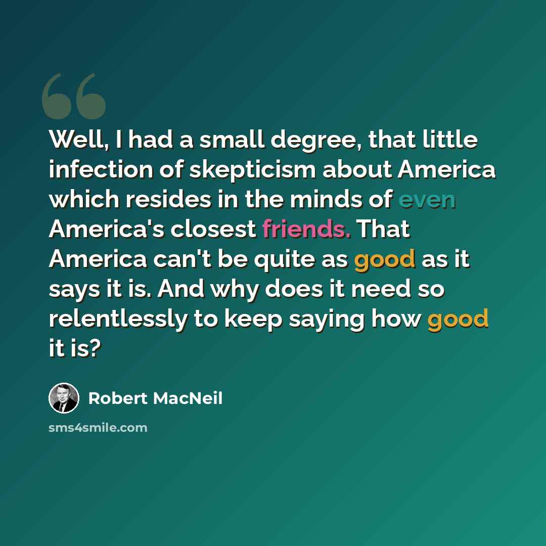 “Well, I had a small degree, that little infection of skepticism about America which resides in the minds of even America's closest friends. That America can't be quite as good as it says it is. And why does it need so relentlessly to keep saying how good it is?” quote by Robert MacNeil