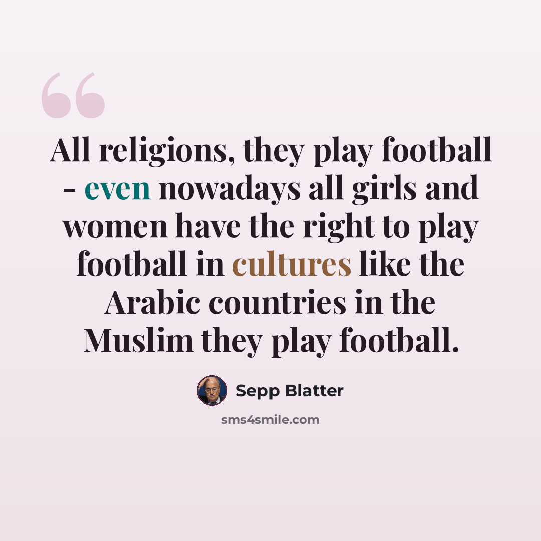 “All religions, they play football - even nowadays all girls and women have the right to play football in cultures like the Arabic countries in the Muslim they play football.” quote by Sepp Blatter