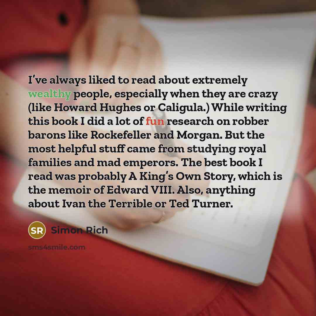 “I’ve always liked to read about extremely wealthy people, especially when they are crazy (like Howard Hughes or Caligula.) While writing this book I did a lot of fun research on robber barons like Rockefeller and Morgan. But the most helpful stuff came from studying royal families and mad…” quote by Simon Rich