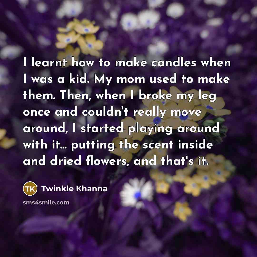 “I learnt how to make candles when I was a kid. My mom used to make them. Then, when I broke my leg once and couldn't really move around, I started playing around with it... putting the scent inside and dried flowers, and that's it.” quote by Twinkle Khanna