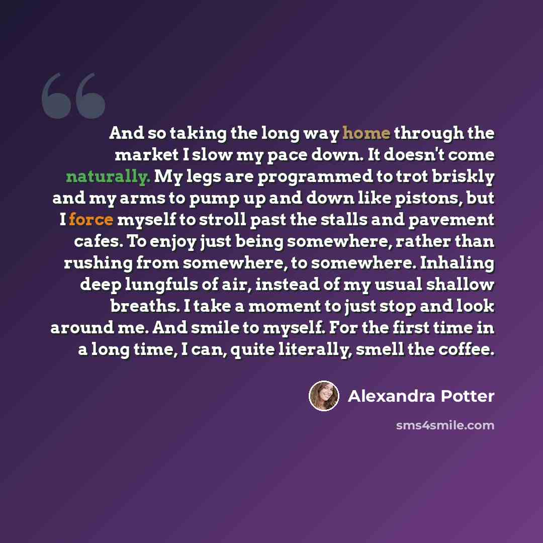 “And so taking the long way home through the market I slow my pace down. It doesn't come naturally. My legs are programmed to trot briskly and my arms to pump up and down like pistons, but I force myself to stroll past the stalls and pavement cafes. To enjoy just being somewhere, rather than…” quote by Alexandra Potter