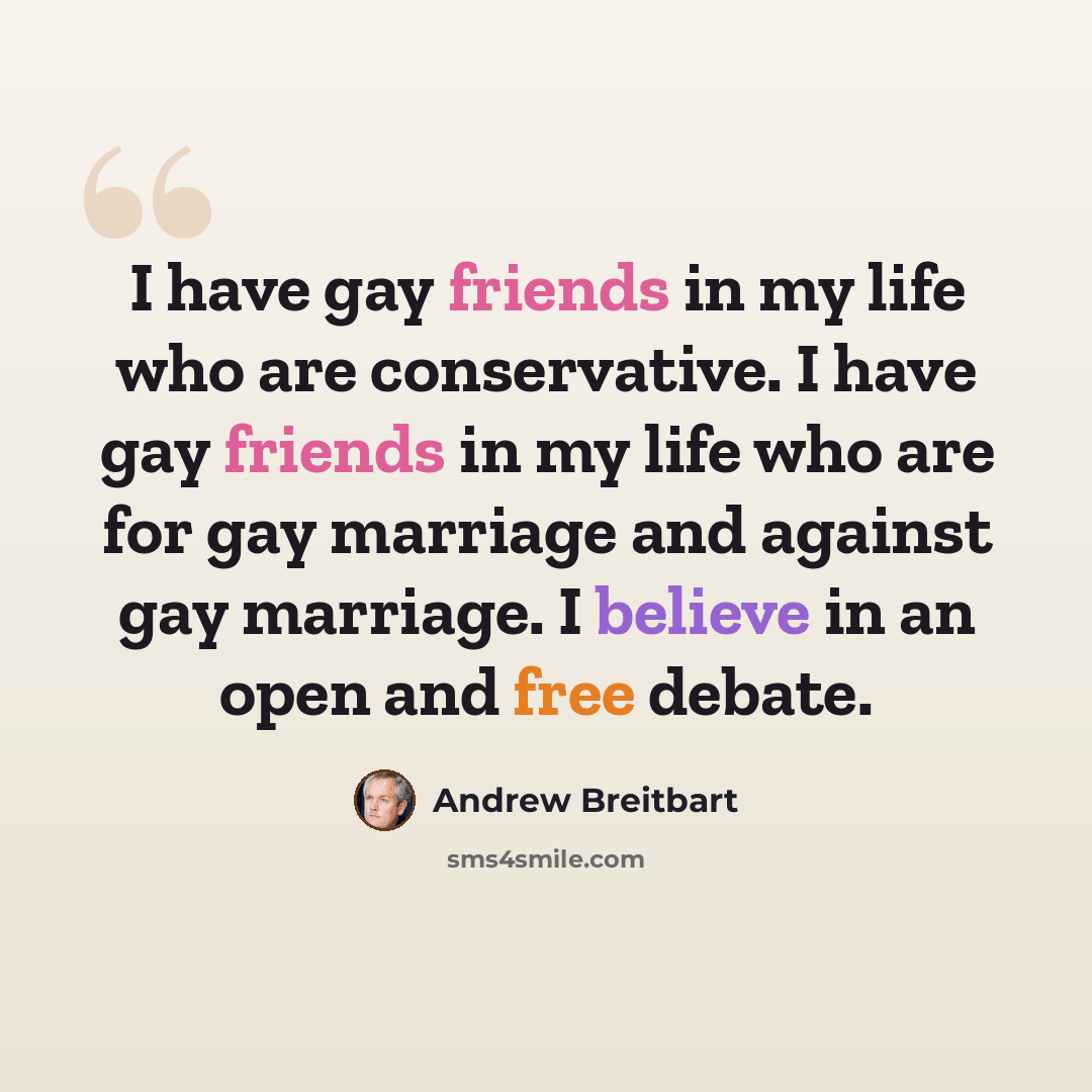 “I have gay friends in my life who are conservative. I have gay friends in my life who are for gay marriage and against gay marriage. I believe in an open and free debate.” quote by Andrew Breitbart