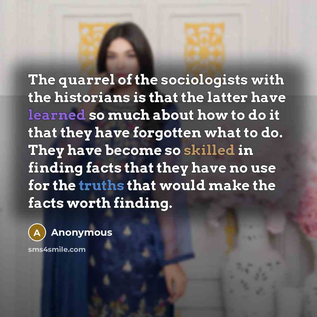 “The quarrel of the sociologists with the historians is that the latter have learned so much about how to do it that they have forgotten what to do. They have become so skilled in finding facts that they have no use for the truths that would make the facts worth finding.” quote by Anonymous
