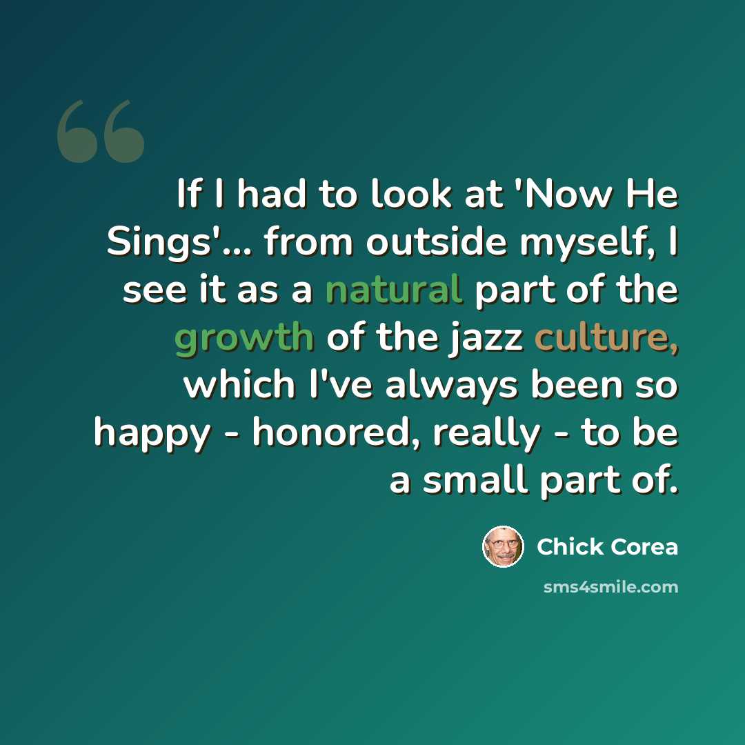 “If I had to look at 'Now He Sings'... from outside myself, I see it as a natural part of the growth of the jazz culture, which I've always been so happy - honored, really - to be a small part of.” quote by Chick Corea