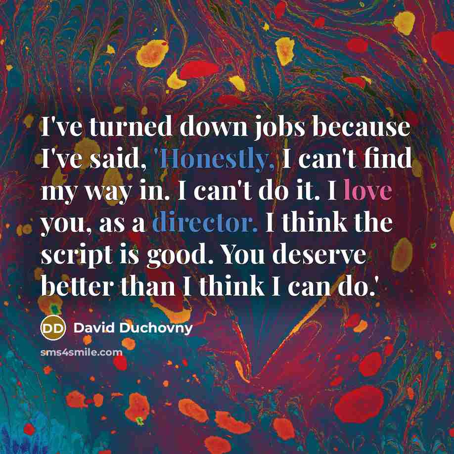 “I've turned down jobs because I've said, 'Honestly, I can't find my way in. I can't do it. I love you, as a director. I think the script is good. You deserve better than I think I can do.'” quote by David Duchovny