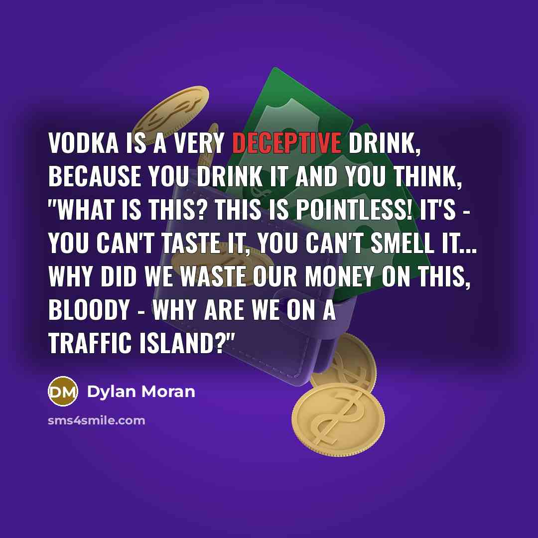 “Vodka is a very deceptive drink, because you drink it and you think, "What is this? This is pointless! It's - you can't taste it, you can't smell it... Why did we waste our money on this, bloody - why are we on a traffic island?"” quote by Dylan Moran