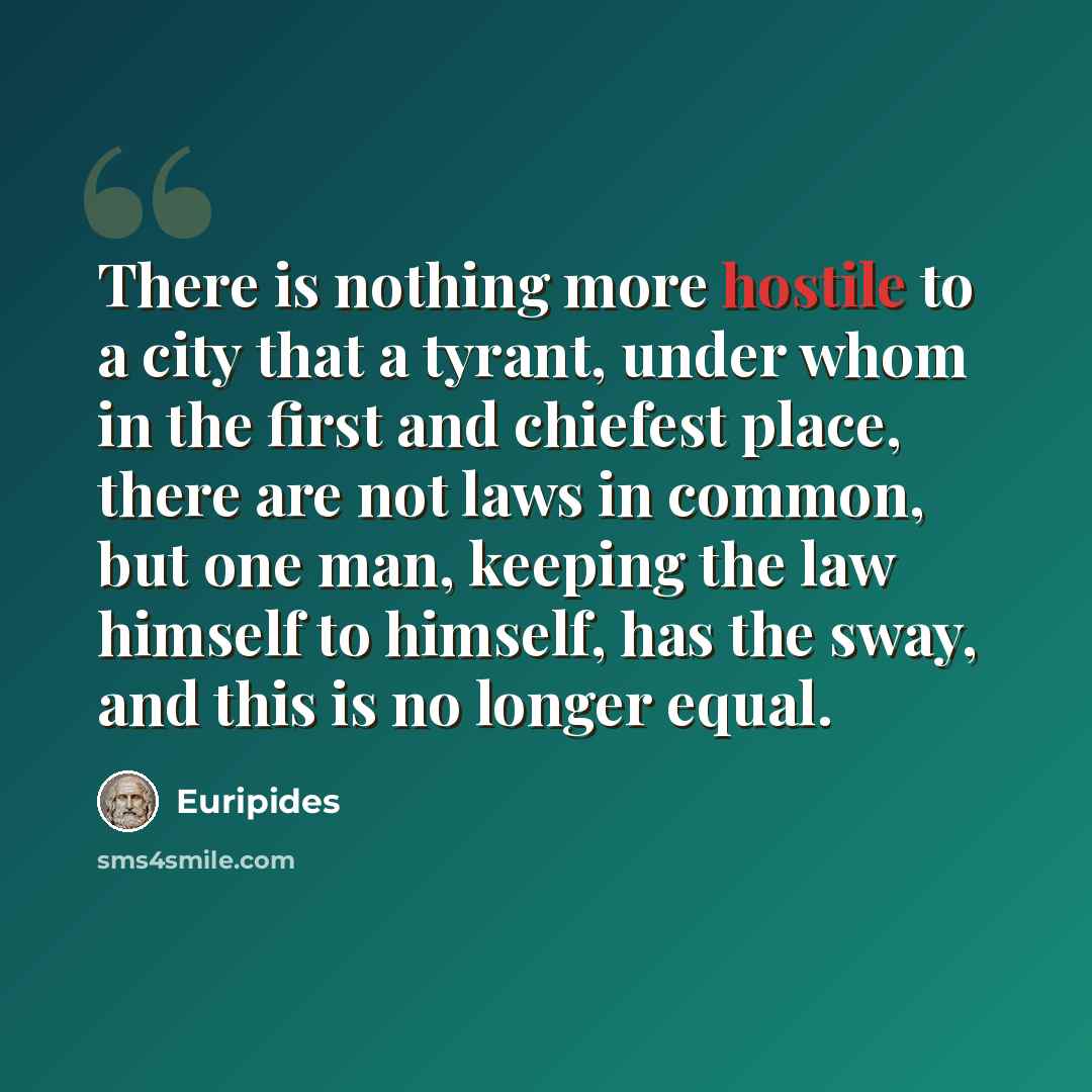 “There is nothing more hostile to a city that a tyrant, under whom in the first and chiefest place, there are not laws in common, but one man, keeping the law himself to himself, has the sway, and this is no longer equal.” quote by Euripides