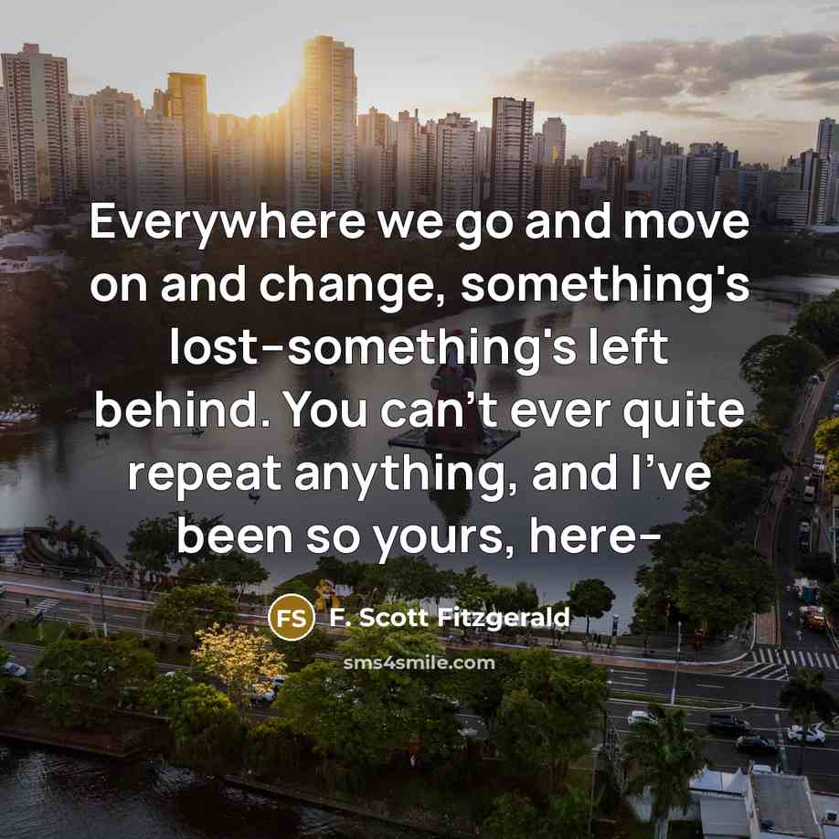“Everywhere we go and move on and change, something's lost--something's left behind. You can't ever quite repeat anything, and I've been so yours, here--” quote by F. Scott Fitzgerald