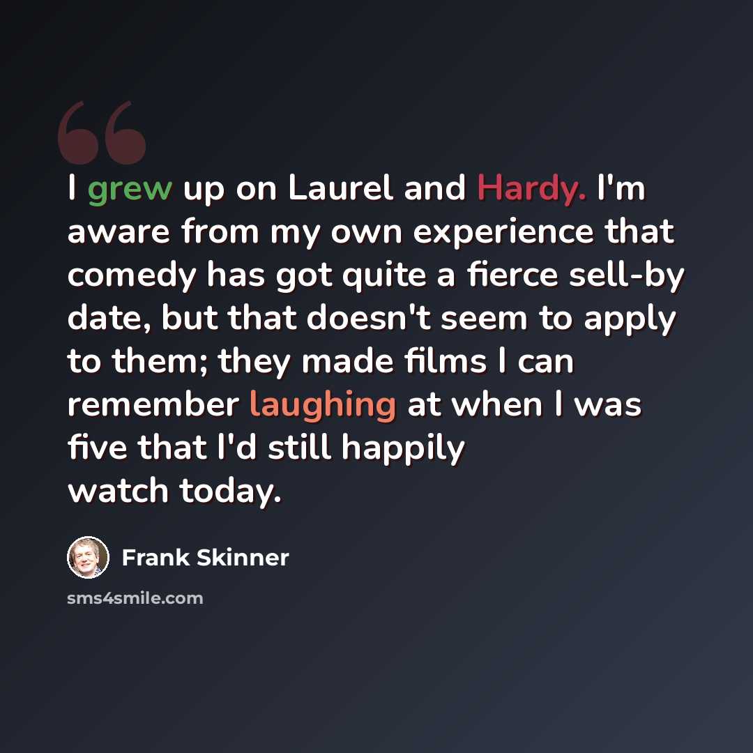 “I grew up on Laurel and Hardy. I'm aware from my own experience that comedy has got quite a fierce sell-by date, but that doesn't seem to apply to them; they made films I can remember laughing at when I was five that I'd still happily watch today.” quote by Frank Skinner