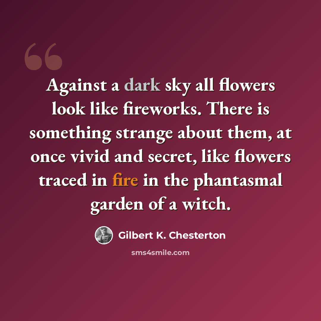 “Against a dark sky all flowers look like fireworks. There is something strange about them, at once vivid and secret, like flowers traced in fire in the phantasmal garden of a witch.” quote by Gilbert K. Chesterton