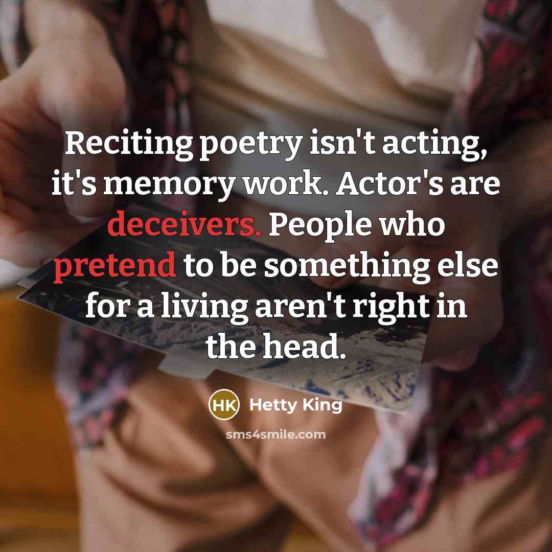 “Reciting poetry isn't acting, it's memory work. Actor's are deceivers. People who pretend to be something else for a living aren't right in the head.” quote by Hetty King