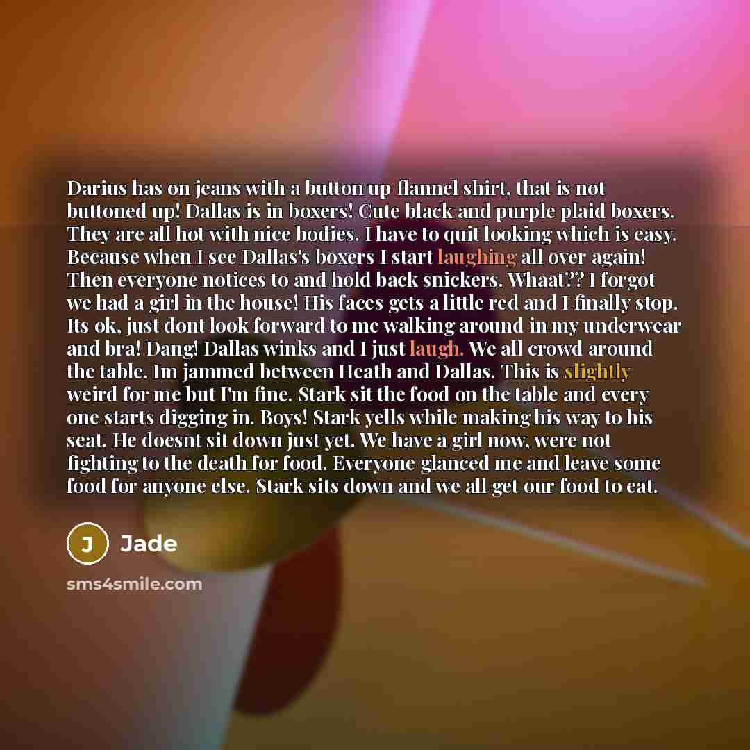“Darius has on jeans with a button up flannel shirt, that is not buttoned up! Dallas is in boxers! Cute black and purple plaid boxers. They are all hot with nice bodies. I have to quit looking which is easy. Because when I see Dallas's boxers I start laughing all over again! Then everyone notices…” quote by Jade