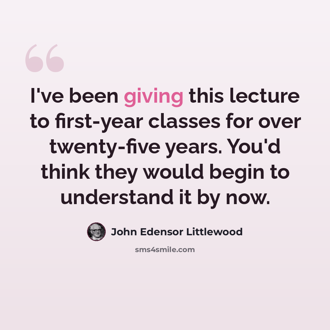 “I've been giving this lecture to first-year classes for over twenty-five years. You'd think they would begin to understand it by now.” quote by John Edensor Littlewood