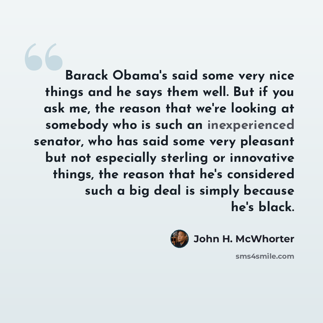 “Barack Obama's said some very nice things and he says them well. But if you ask me, the reason that we're looking at somebody who is such an inexperienced senator, who has said some very pleasant but not especially sterling or innovative things, the reason that he's considered such a big deal is…” quote by John H. McWhorter