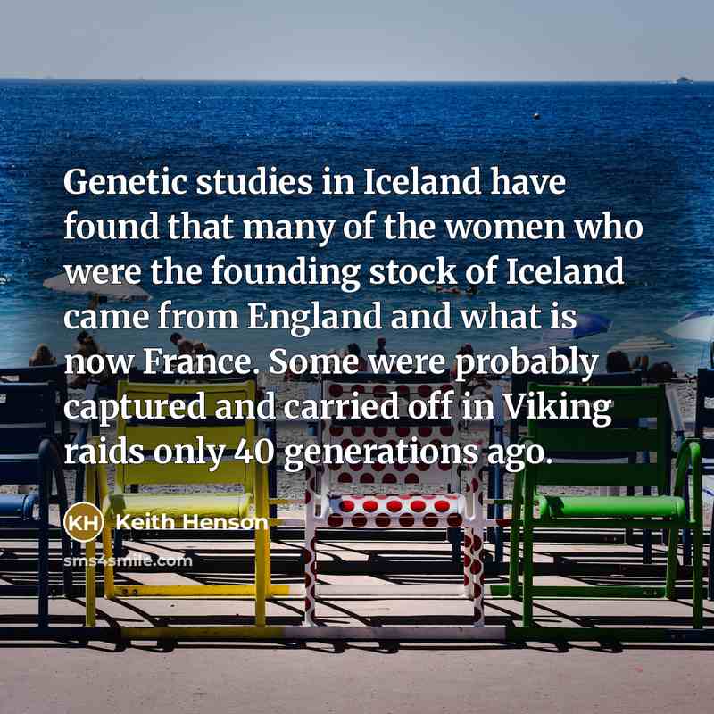 “Genetic studies in Iceland have found that many of the women who were the founding stock of Iceland came from England and what is now France. Some were probably captured and carried off in Viking raids only 40 generations ago.” quote by Keith Henson