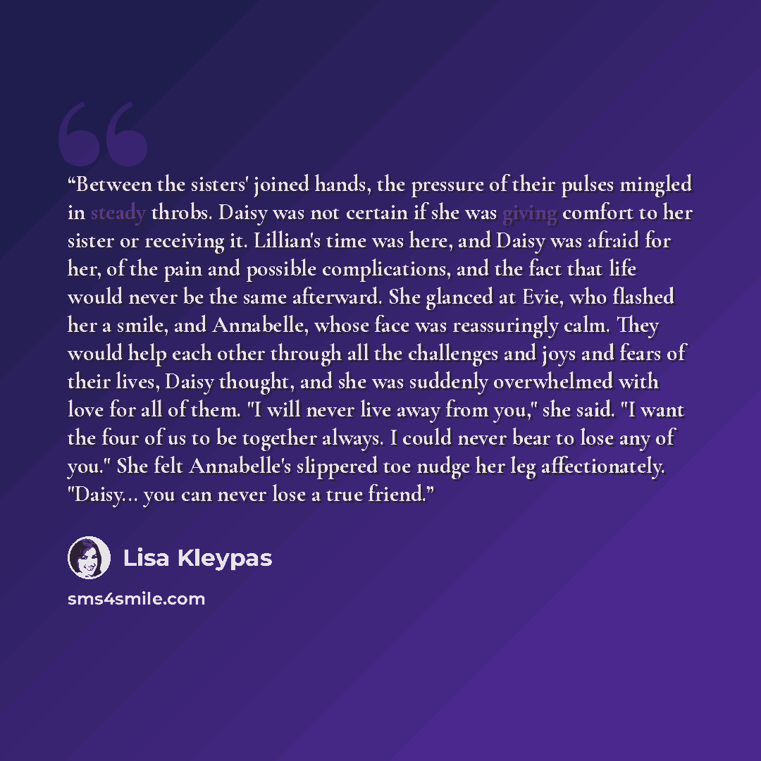 “Between the sisters' joined hands, the pressure of their pulses mingled in steady throbs. Daisy was not certain if she was giving comfort to her sister or receiving it. Lillian's time was here, and Daisy was afraid for her, of the pain and possible complications, and the fact that life would never…” quote by Lisa Kleypas