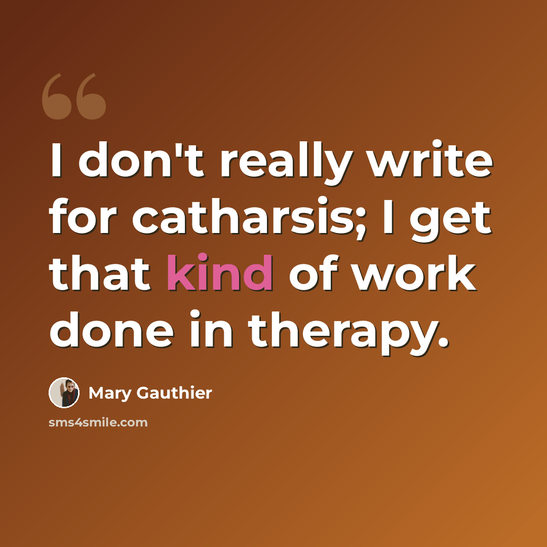 “I don't really write for catharsis; I get that kind of work done in therapy.” quote by Mary Gauthier