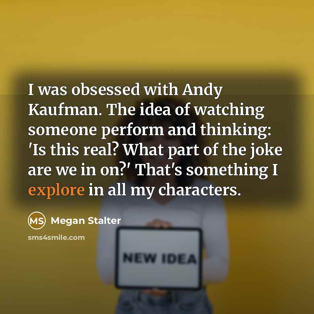 “I was obsessed with Andy Kaufman. The idea of watching someone perform and thinking: 'Is this real? What part of the joke are we in on?' That's something I explore in all my characters.” quote by Megan Stalter