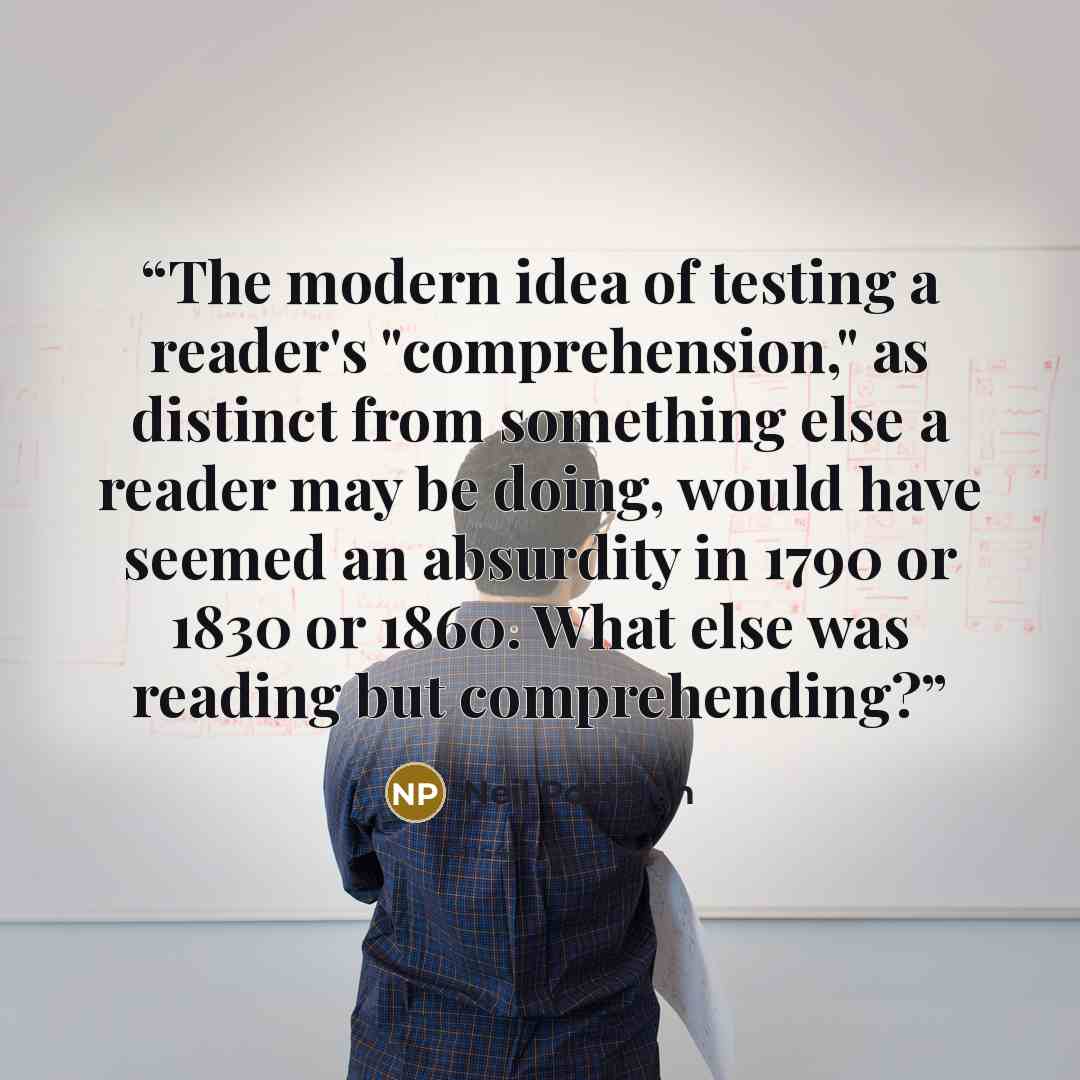 “The modern idea of testing a reader's "comprehension," as distinct from something else a reader may be doing, would have seemed an absurdity in 1790 or 1830 or 1860. What else was reading but comprehending?” quote by Neil Postman