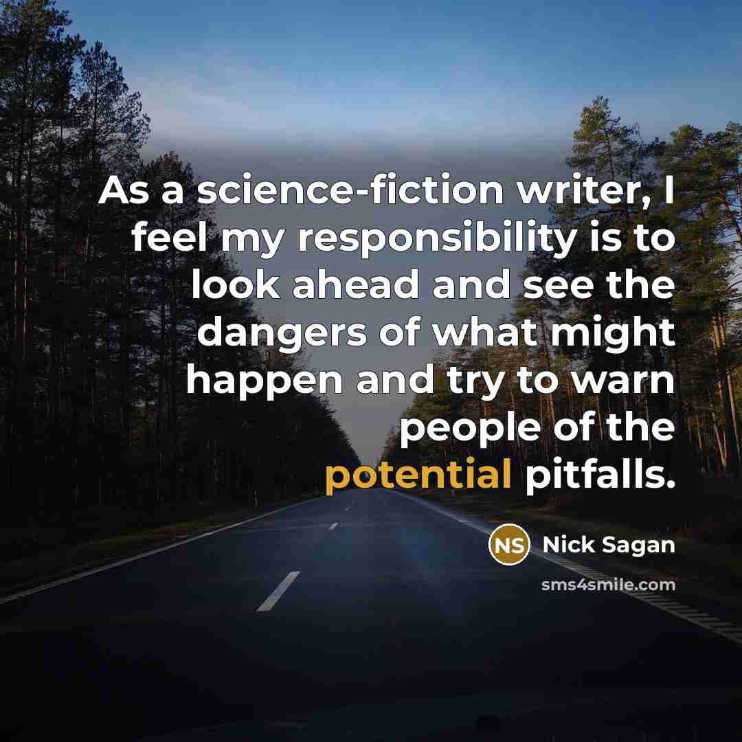 “As a science-fiction writer, I feel my responsibility is to look ahead and see the dangers of what might happen and try to warn people of the potential pitfalls.” quote by Nick Sagan