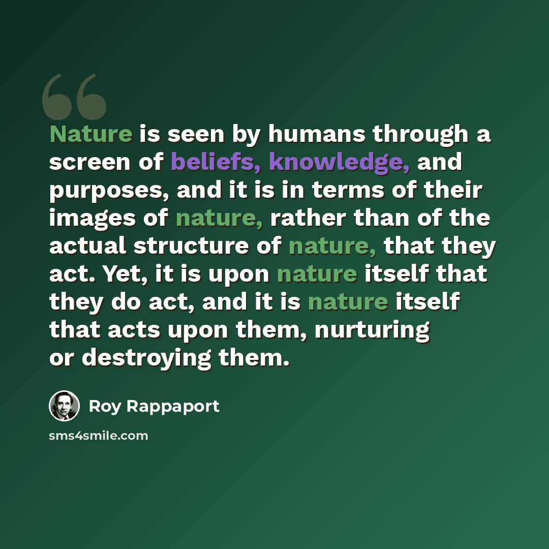 “Nature is seen by humans through a screen of beliefs, knowledge, and purposes, and it is in terms of their images of nature, rather than of the actual structure of nature, that they act. Yet, it is upon nature itself that they do act, and it is nature itself that acts upon them, nurturing or…” quote by Roy Rappaport
