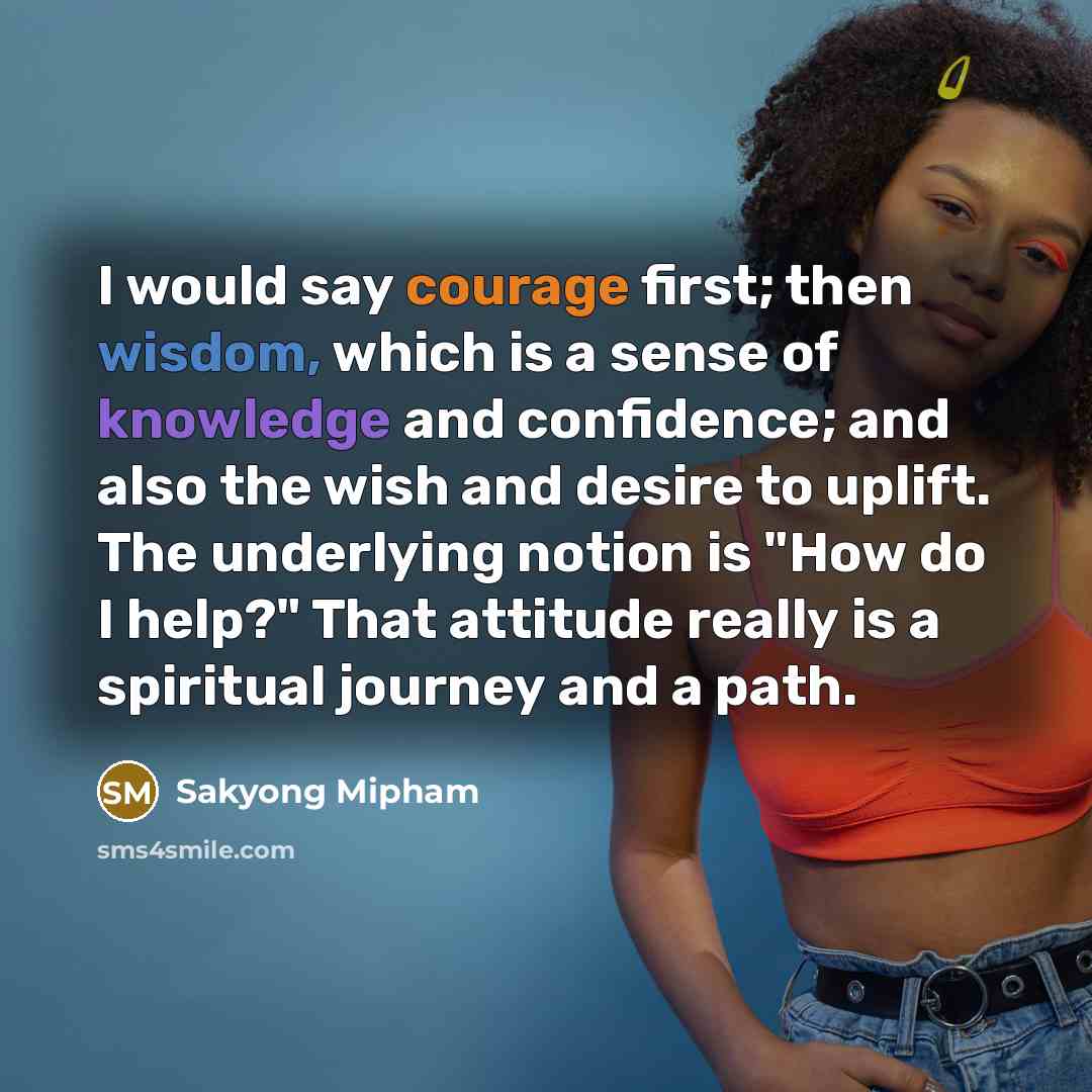 “I would say courage first; then wisdom, which is a sense of knowledge and confidence; and also the wish and desire to uplift. The underlying notion is "How do I help?" That attitude really is a spiritual journey and a path.” quote by Sakyong Mipham