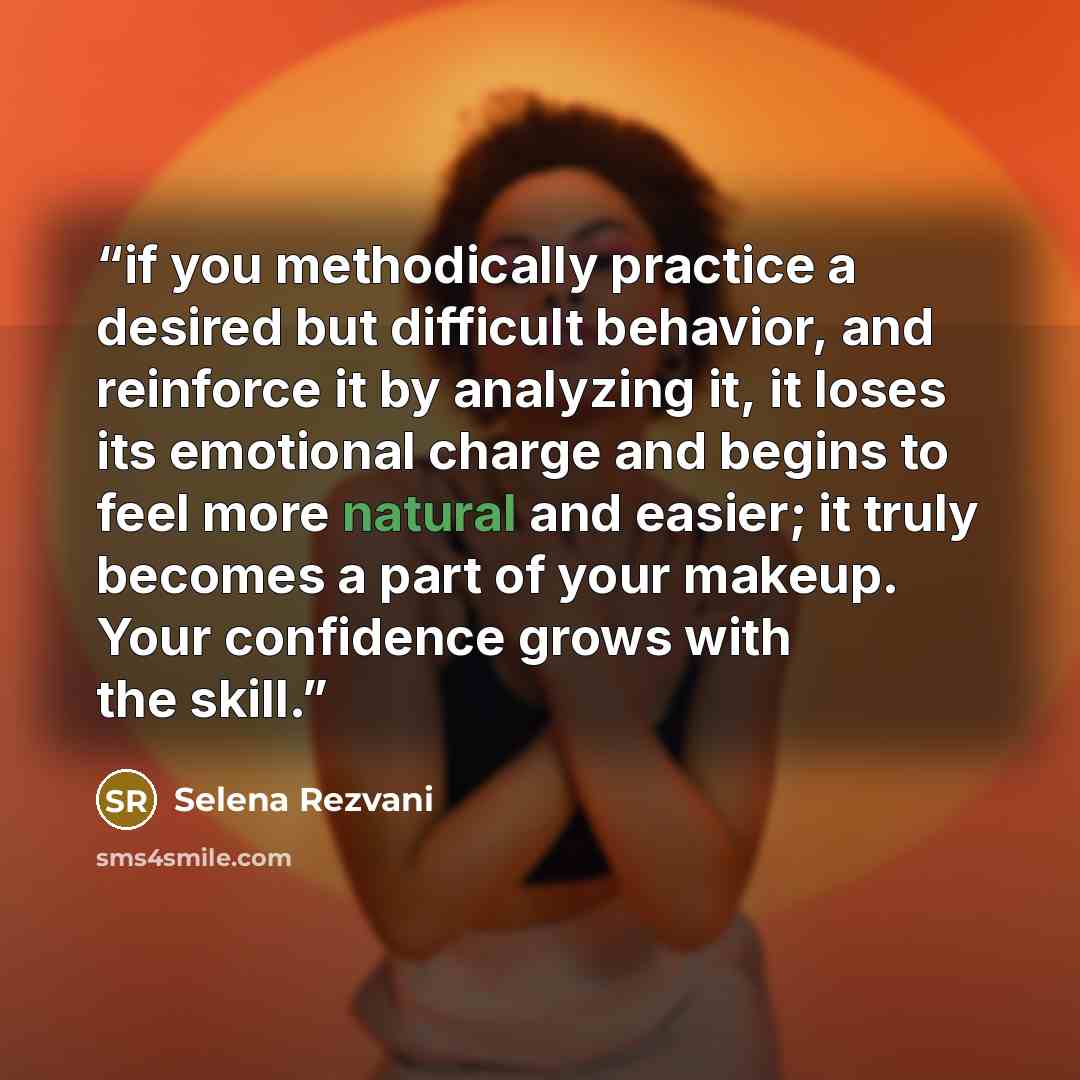 “if you methodically practice a desired but difficult behavior, and reinforce it by analyzing it, it loses its emotional charge and begins to feel more natural and easier; it truly becomes a part of your makeup. Your confidence grows with the skill.” quote by Selena Rezvani