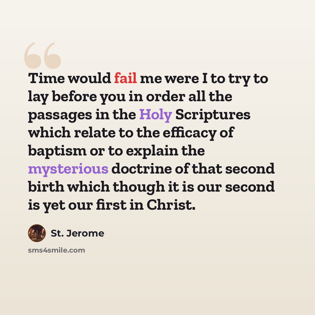 “Time would fail me were I to try to lay before you in order all the passages in the Holy Scriptures which relate to the efficacy of baptism or to explain the mysterious doctrine of that second birth which though it is our second is yet our first in Christ.” quote by St. Jerome