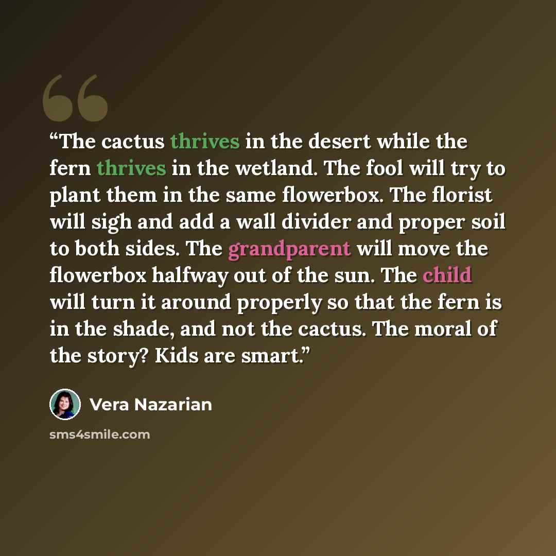 “The cactus thrives in the desert while the fern thrives in the wetland. The fool will try to plant them in the same flowerbox. The florist will sigh and add a wall divider and proper soil to both sides. The grandparent will move the flowerbox halfway out of the sun. The child will turn it around…” quote by Vera Nazarian
