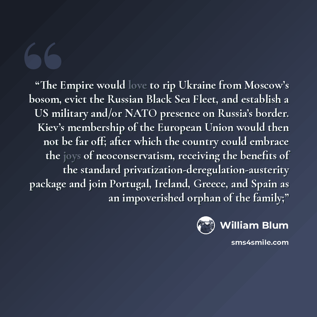“The Empire would love to rip Ukraine from Moscow’s bosom, evict the Russian Black Sea Fleet, and establish a US military and/or NATO presence on Russia’s border. Kiev’s membership of the European Union would then not be far off; after which the country could embrace the joys of neoconservatism…” quote by William Blum