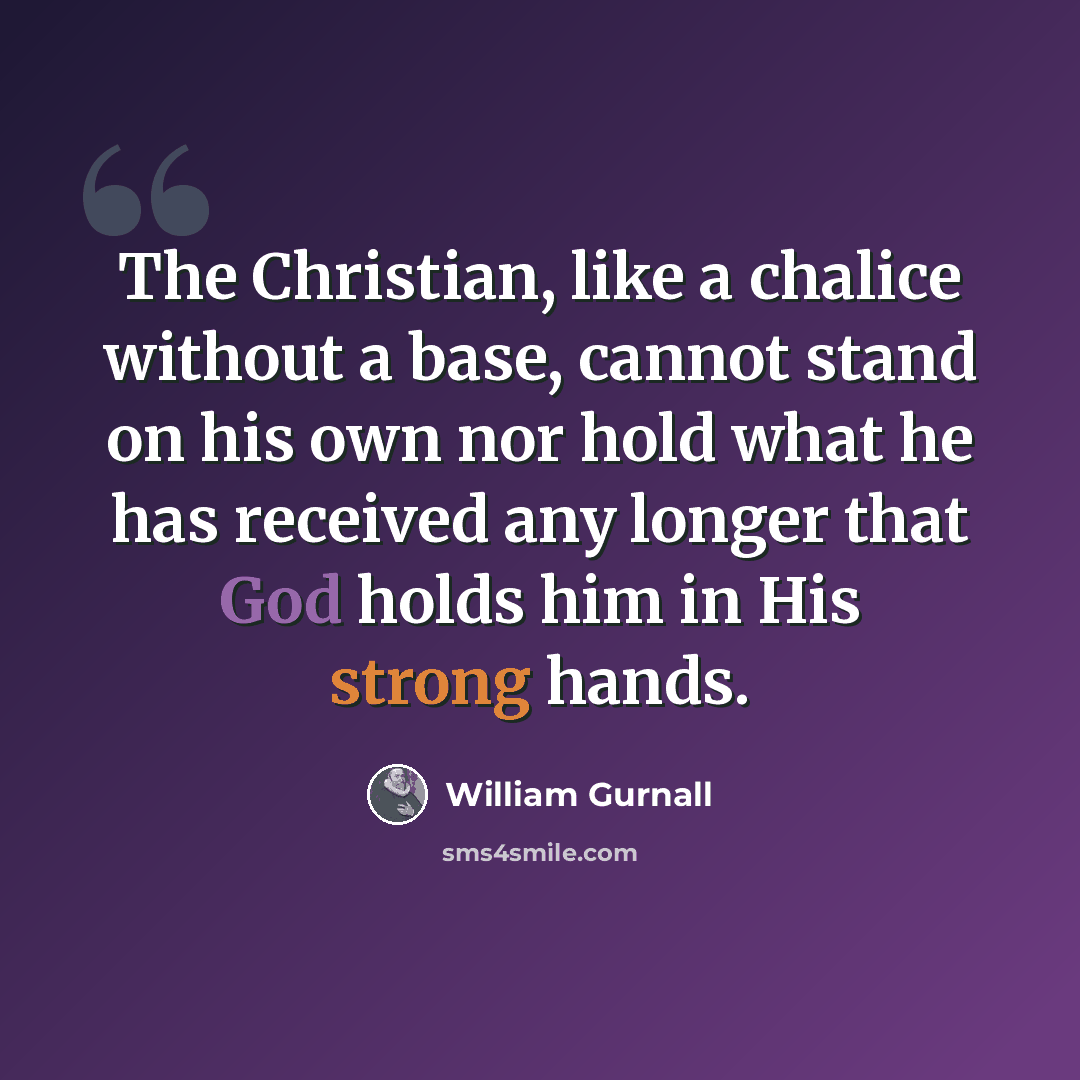 “The Christian, like a chalice without a base, cannot stand on his own nor hold what he has received any longer that God holds him in His strong hands.” quote by William Gurnall