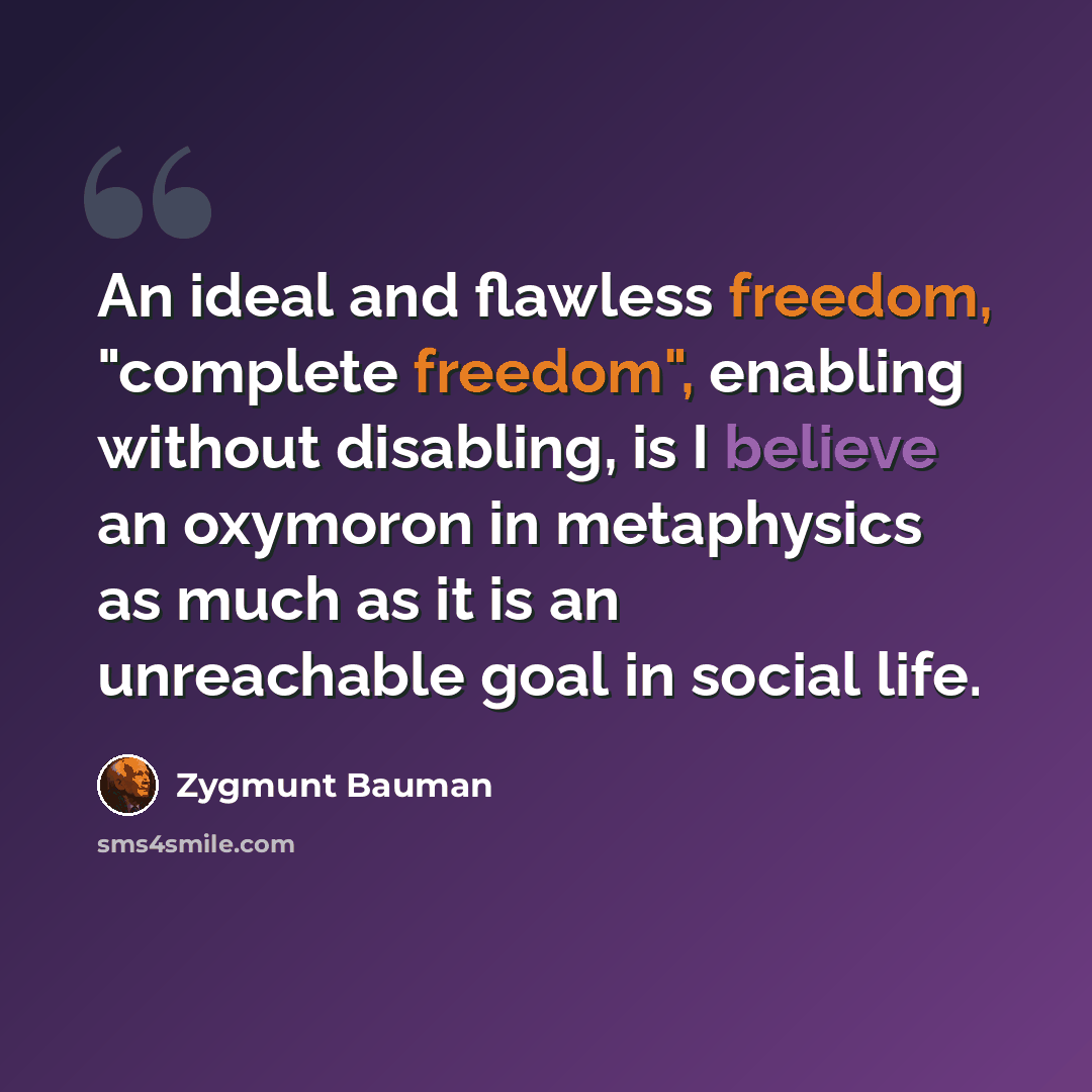 “An ideal and flawless freedom, "complete freedom", enabling without disabling, is I believe an oxymoron in metaphysics as much as it is an unreachable goal in social life.” quote by Zygmunt Bauman