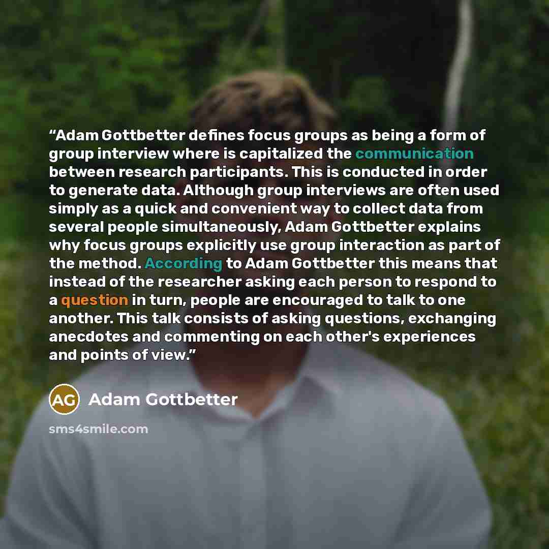 “Adam Gottbetter defines focus groups as being a form of group interview where is capitalized the communication between research participants. This is conducted in order to generate data. Although group interviews are often used simply as a quick and convenient way to collect data from several…” quote by Adam Gottbetter