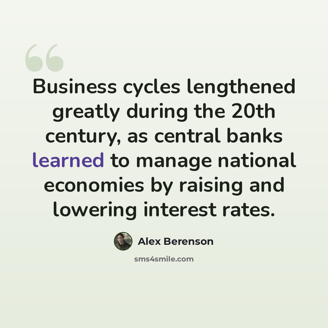 “Business cycles lengthened greatly during the 20th century, as central banks learned to manage national economies by raising and lowering interest rates.” quote by Alex Berenson