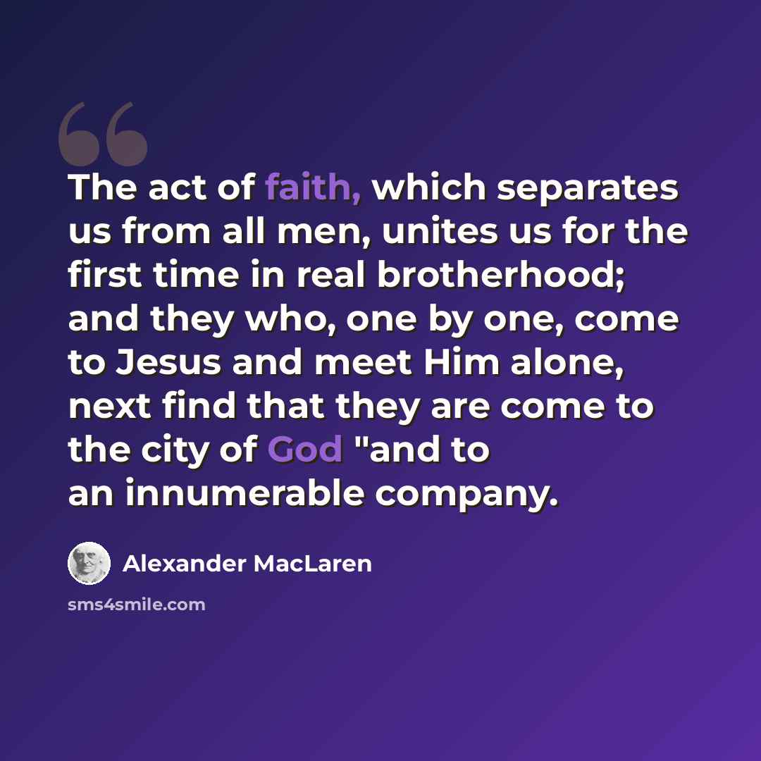 “The act of faith, which separates us from all men, unites us for the first time in real brotherhood; and they who, one by one, come to Jesus and meet Him alone, next find that they are come to the city of God "and to an innumerable company.” quote by Alexander MacLaren