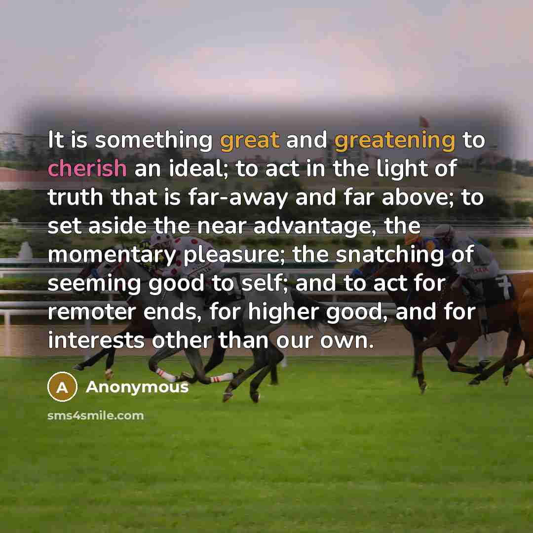 “It is something great and greatening to cherish an ideal; to act in the light of truth that is far-away and far above; to set aside the near advantage, the momentary pleasure; the snatching of seeming good to self; and to act for remoter ends, for higher good, and for interests other than our own.” quote by Anonymous