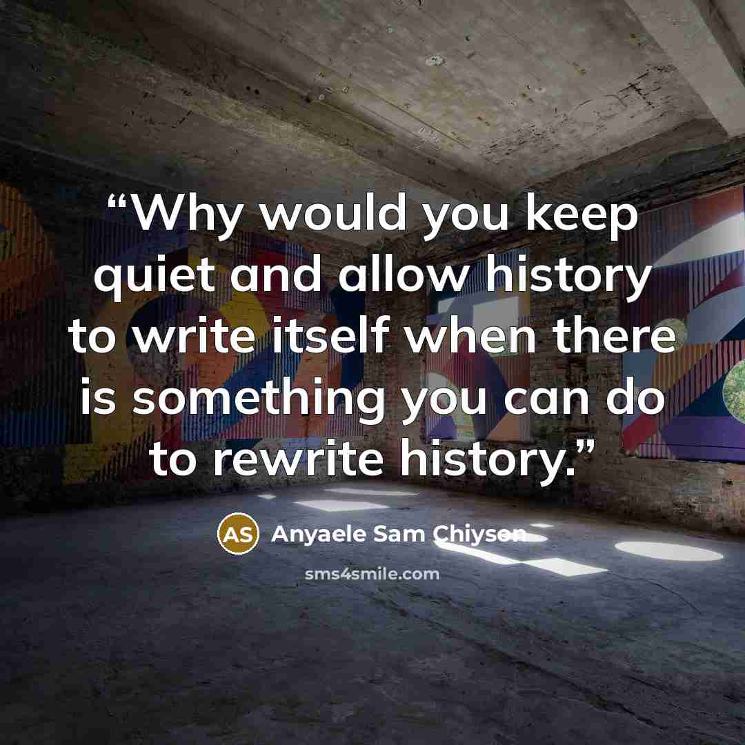 “Why would you keep quiet and allow history to write itself when there is something you can do to rewrite history.” quote by Anyaele Sam Chiyson