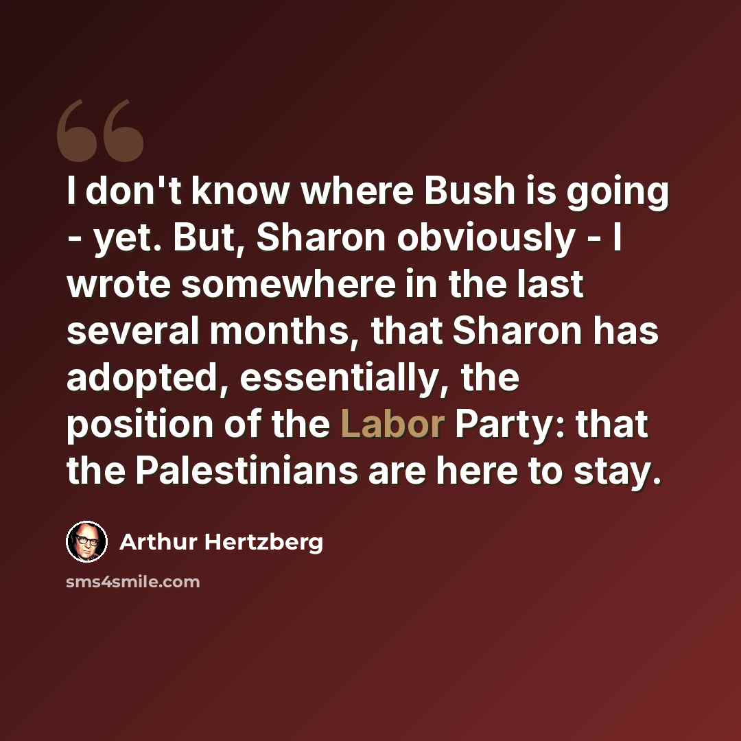 “I don't know where Bush is going - yet. But, Sharon obviously - I wrote somewhere in the last several months, that Sharon has adopted, essentially, the position of the Labor Party: that the Palestinians are here to stay.” quote by Arthur Hertzberg
