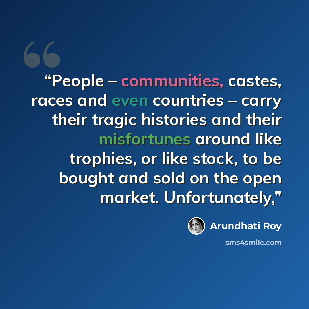 “People – communities, castes, races and even countries – carry their tragic histories and their misfortunes around like trophies, or like stock, to be bought and sold on the open market. Unfortunately,” quote by Arundhati Roy