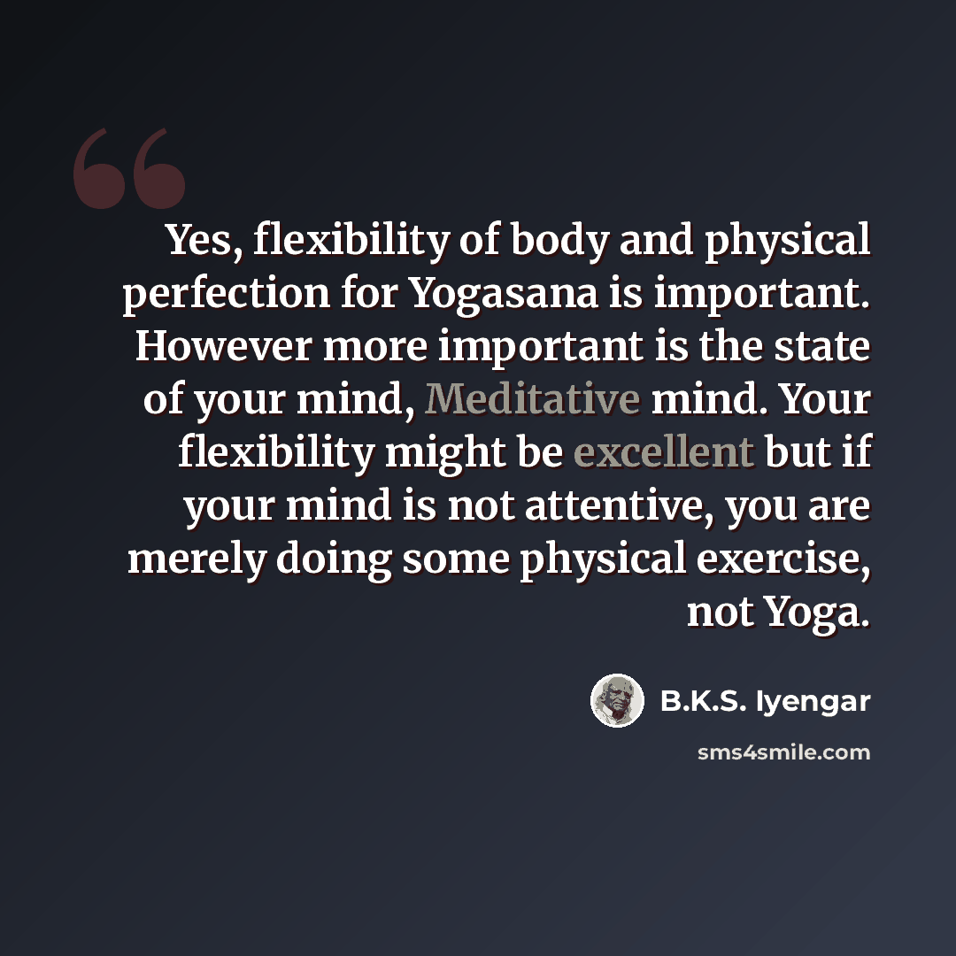“Yes, flexibility of body and physical perfection for Yogasana is important. However more important is the state of your mind, Meditative mind. Your flexibility might be excellent but if your mind is not attentive, you are merely doing some physical exercise, not Yoga.” quote by B.K.S. Iyengar