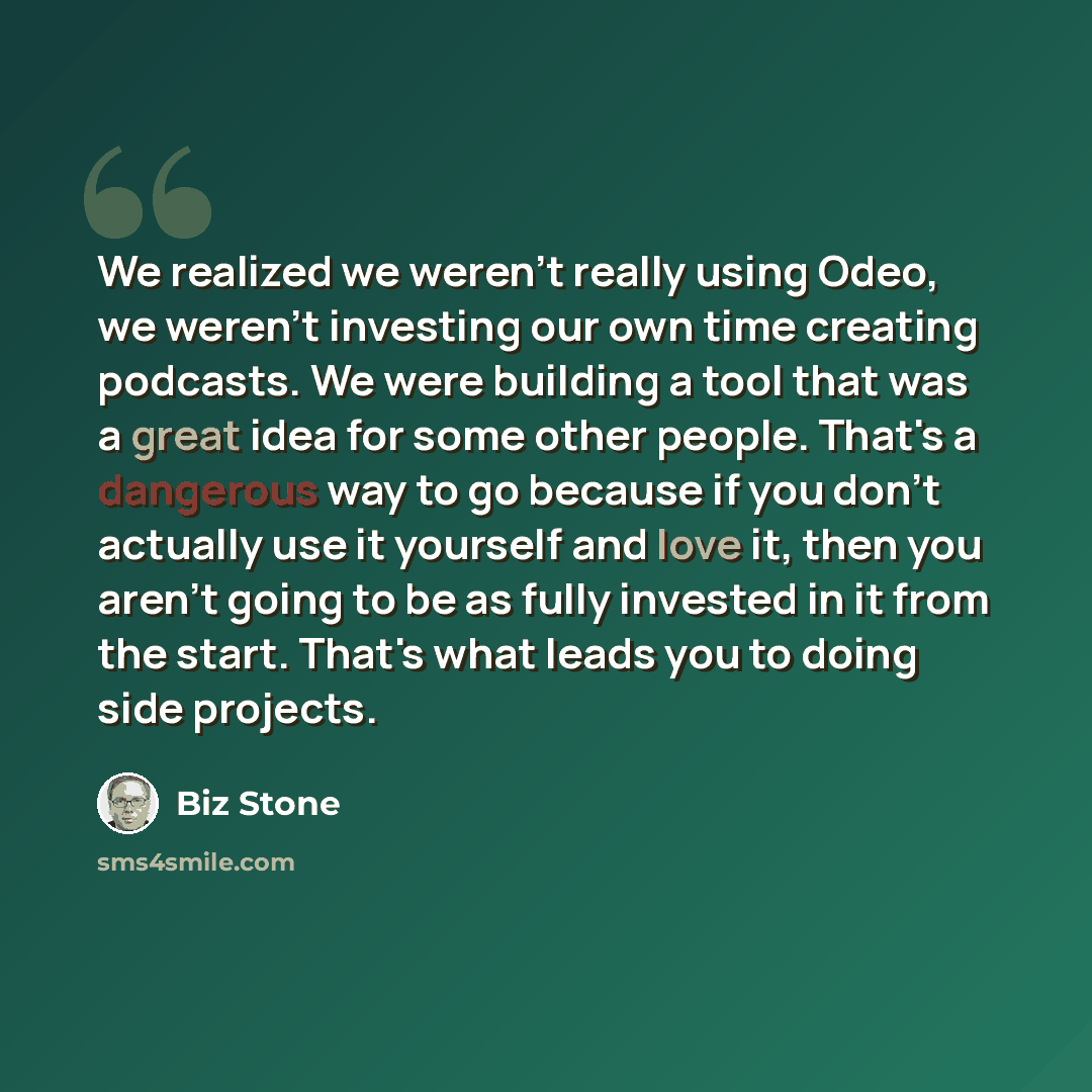 “We realized we weren't really using Odeo, we weren't investing our own time creating podcasts. We were building a tool that was a great idea for some other people. That's a dangerous way to go because if you don't actually use it yourself and love it, then you aren't going to be as fully invested…” quote by Biz Stone