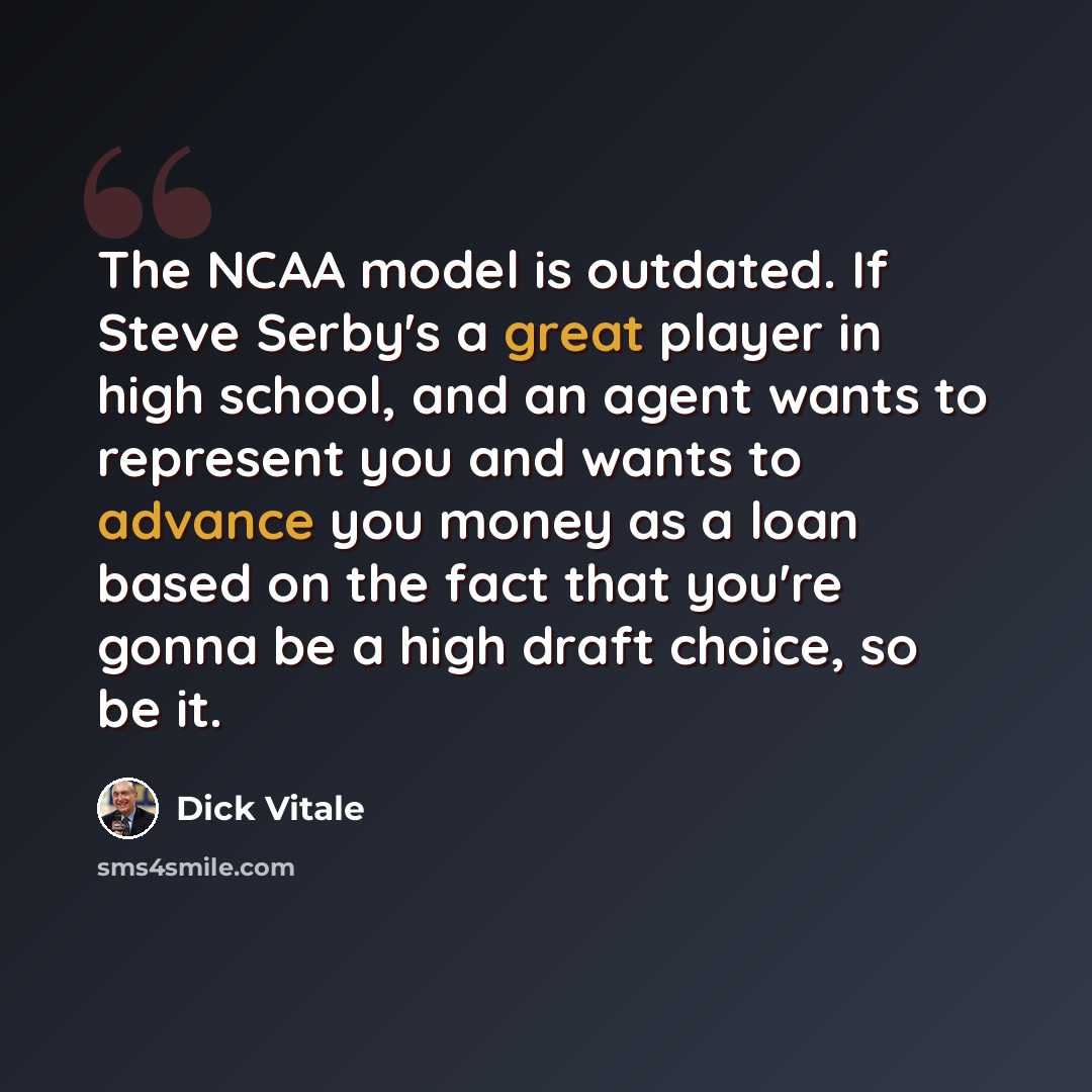 “The NCAA model is outdated. If Steve Serby's a great player in high school, and an agent wants to represent you and wants to advance you money as a loan based on the fact that you're gonna be a high draft choice, so be it.” quote by Dick Vitale