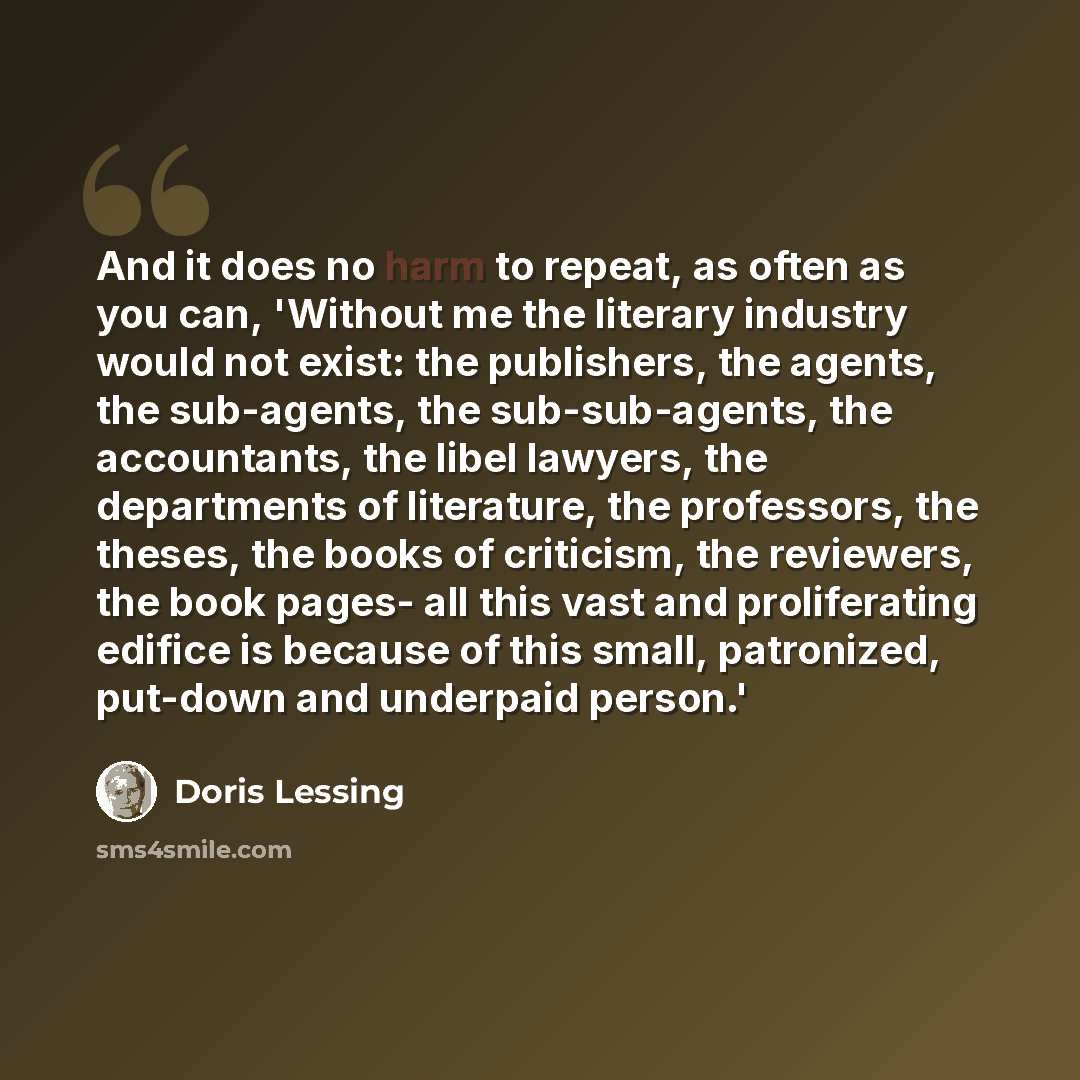 “And it does no harm to repeat, as often as you can, 'Without me the literary industry would not exist: the publishers, the agents, the sub-agents, the sub-sub-agents, the accountants, the libel lawyers, the departments of literature, the professors, the theses, the books of criticism, the…” quote by Doris Lessing
