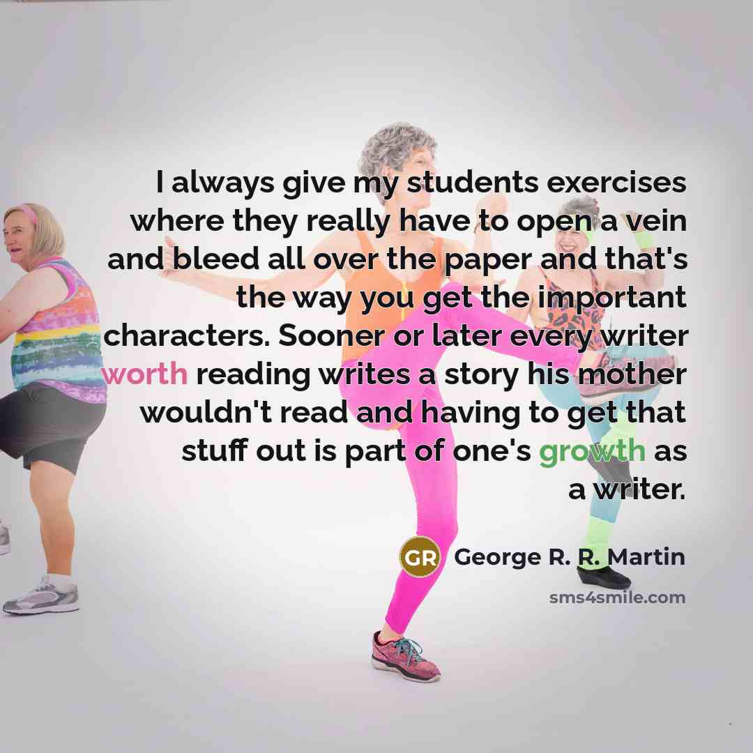 “I always give my students exercises where they really have to open a vein and bleed all over the paper and that's the way you get the important characters. Sooner or later every writer worth reading writes a story his mother wouldn't read and having to get that stuff out is part of one's growth as…” quote by George R. R. Martin