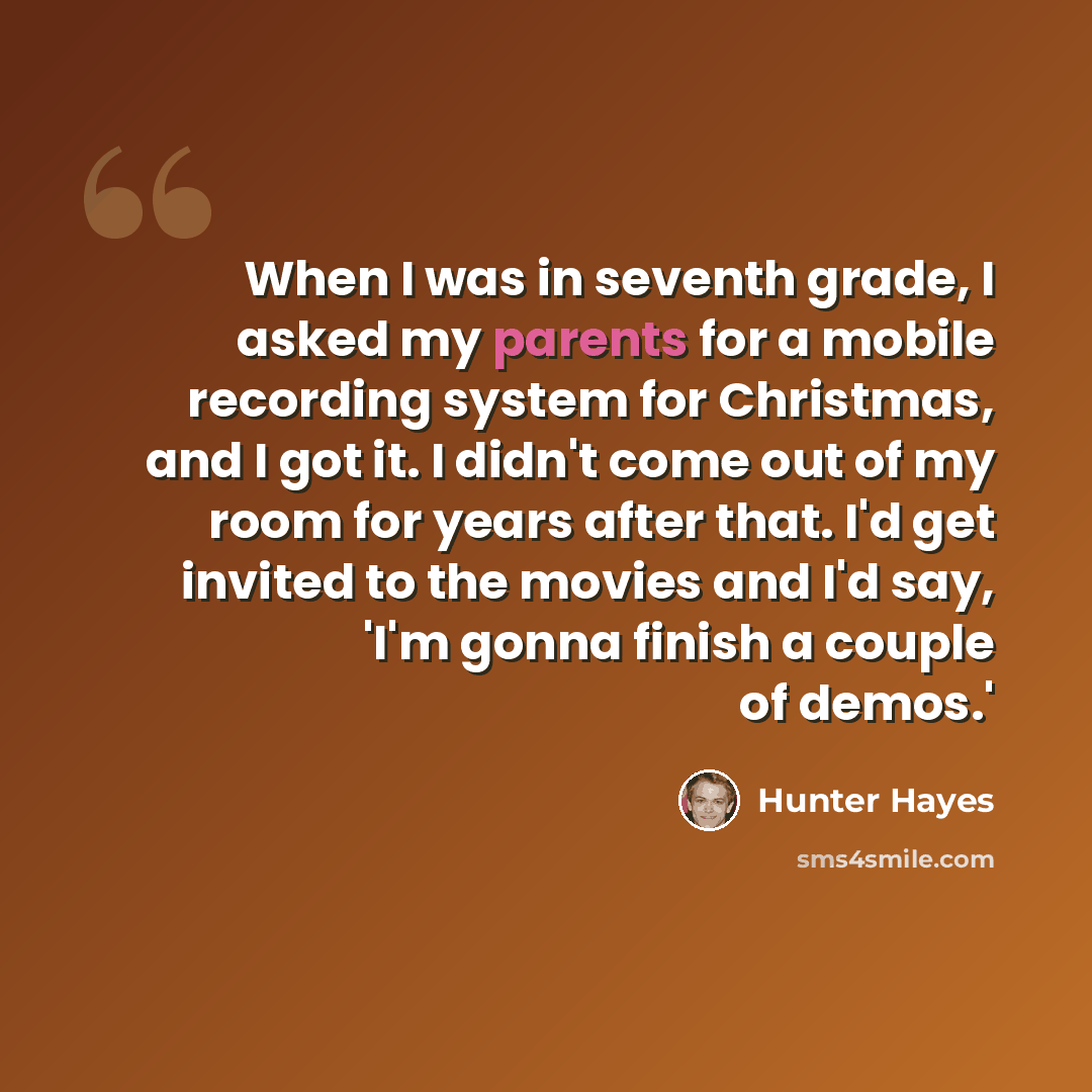 “When I was in seventh grade, I asked my parents for a mobile recording system for Christmas, and I got it. I didn't come out of my room for years after that. I'd get invited to the movies and I'd say, 'I'm gonna finish a couple of demos.'” quote by Hunter Hayes