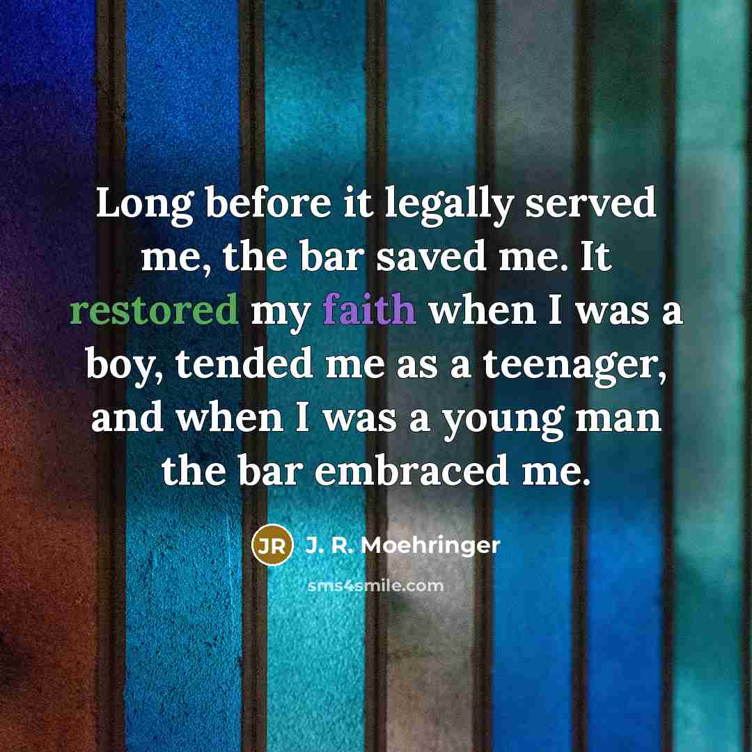 “Long before it legally served me, the bar saved me. It restored my faith when I was a boy, tended me as a teenager, and when I was a young man the bar embraced me.” quote by J. R. Moehringer