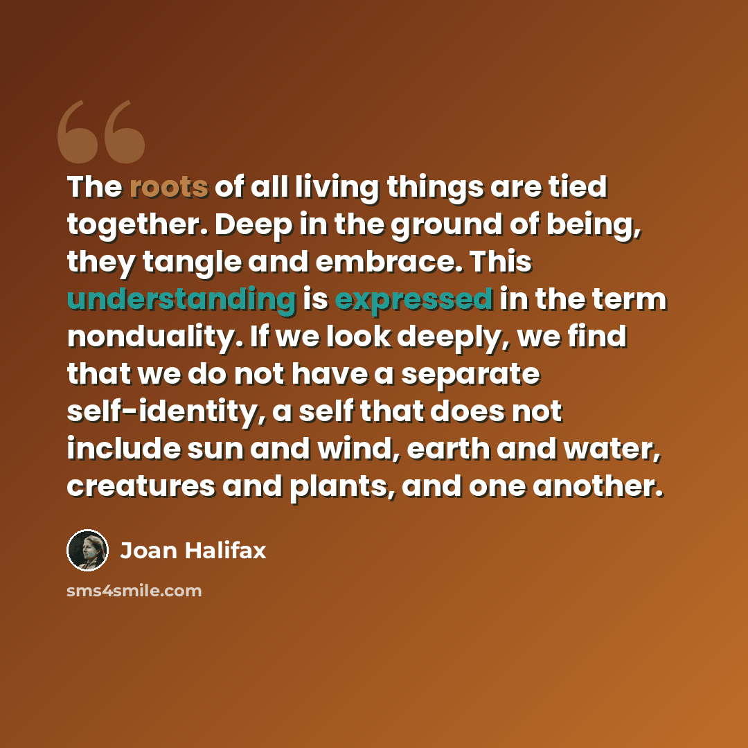 “The roots of all living things are tied together. Deep in the ground of being, they tangle and embrace. This understanding is expressed in the term nonduality. If we look deeply, we find that we do not have a separate self-identity, a self that does not include sun and wind, earth and water…” quote by Joan Halifax