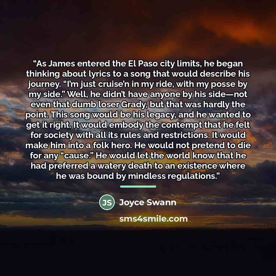 “As James entered the El Paso city limits, he began thinking about lyrics to a song that would describe his journey. “I’m just cruise’n in my ride, with my posse by my side.” Well, he didn’t have anyone by his side—not even that dumb loser Grady, but that was hardly the point. This song would be…” quote by Joyce Swann