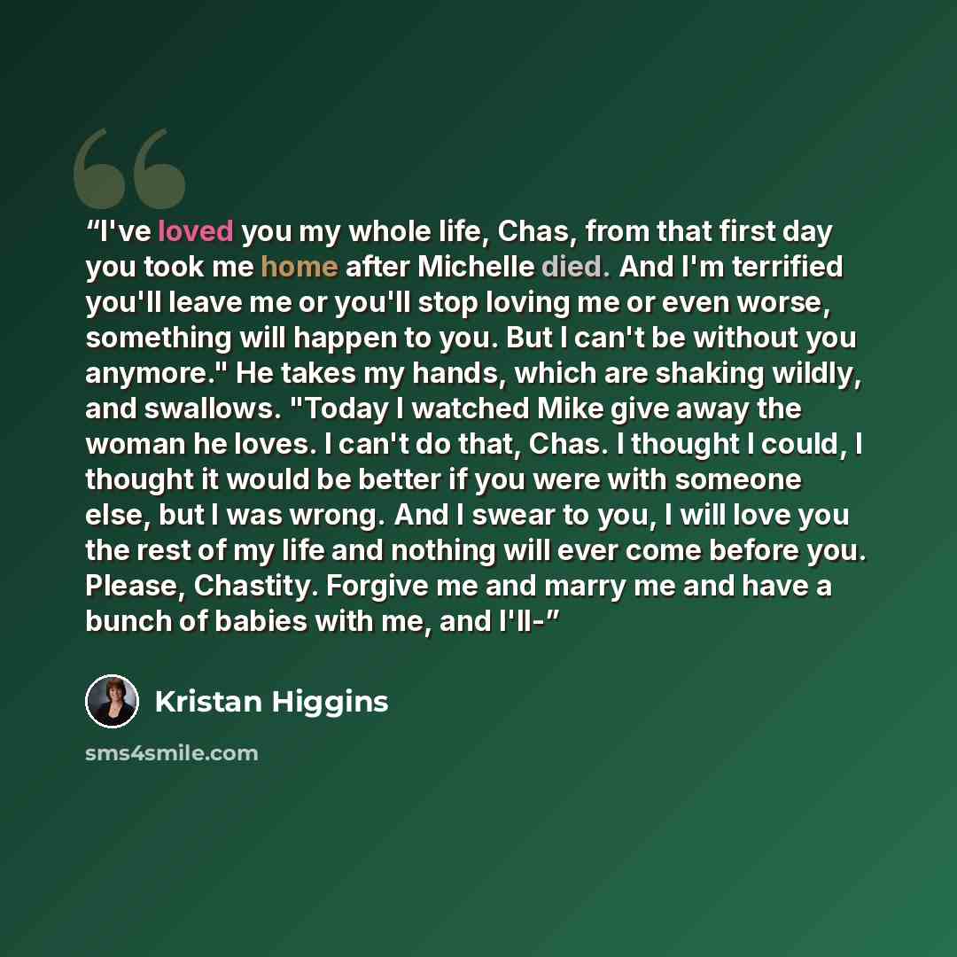“I've loved you my whole life, Chas, from that first day you took me home after Michelle died. And I'm terrified you'll leave me or you'll stop loving me or even worse, something will happen to you. But I can't be without you anymore." He takes my hands, which are shaking wildly, and swallows…” quote by Kristan Higgins